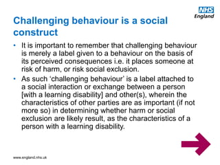 www.england.nhs.uk
• It is important to remember that challenging behaviour
is merely a label given to a behaviour on the basis of
its perceived consequences i.e. it places someone at
risk of harm, or risk social exclusion.
• As such ‘challenging behaviour’ is a label attached to
a social interaction or exchange between a person
[with a learning disability] and other(s), wherein the
characteristics of other parties are as important (if not
more so) in determining whether harm or social
exclusion are likely result, as the characteristics of a
person with a learning disability.
Challenging behaviour is a social
construct
 