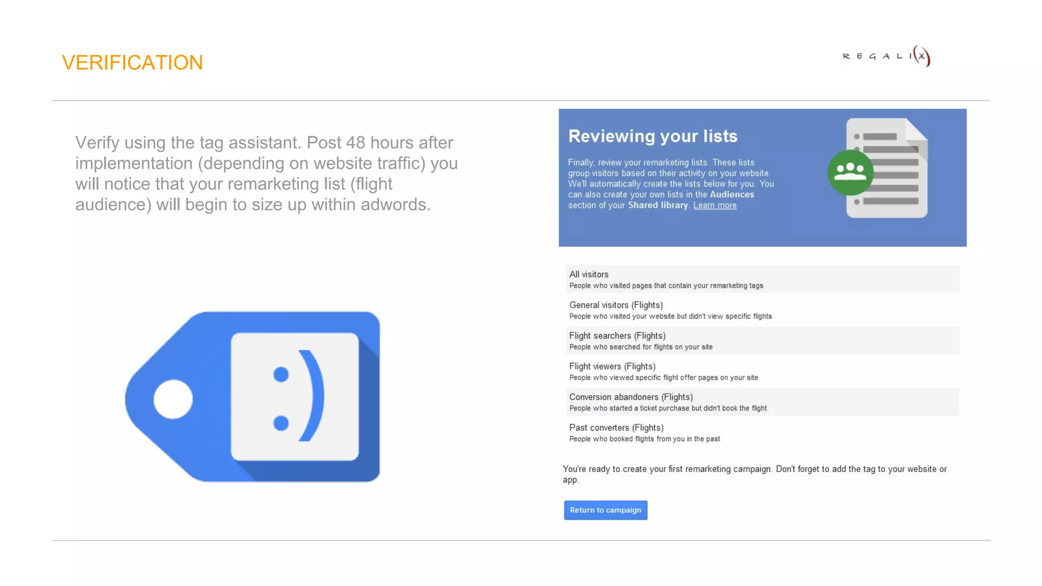 VERIFICATION 
Verify using the tag assistant. Post 48 hours after 
implementation (depending on website traffic) you 
will notice that your remarketing list (flight 
audience) will begin to size up within adwords. 
 