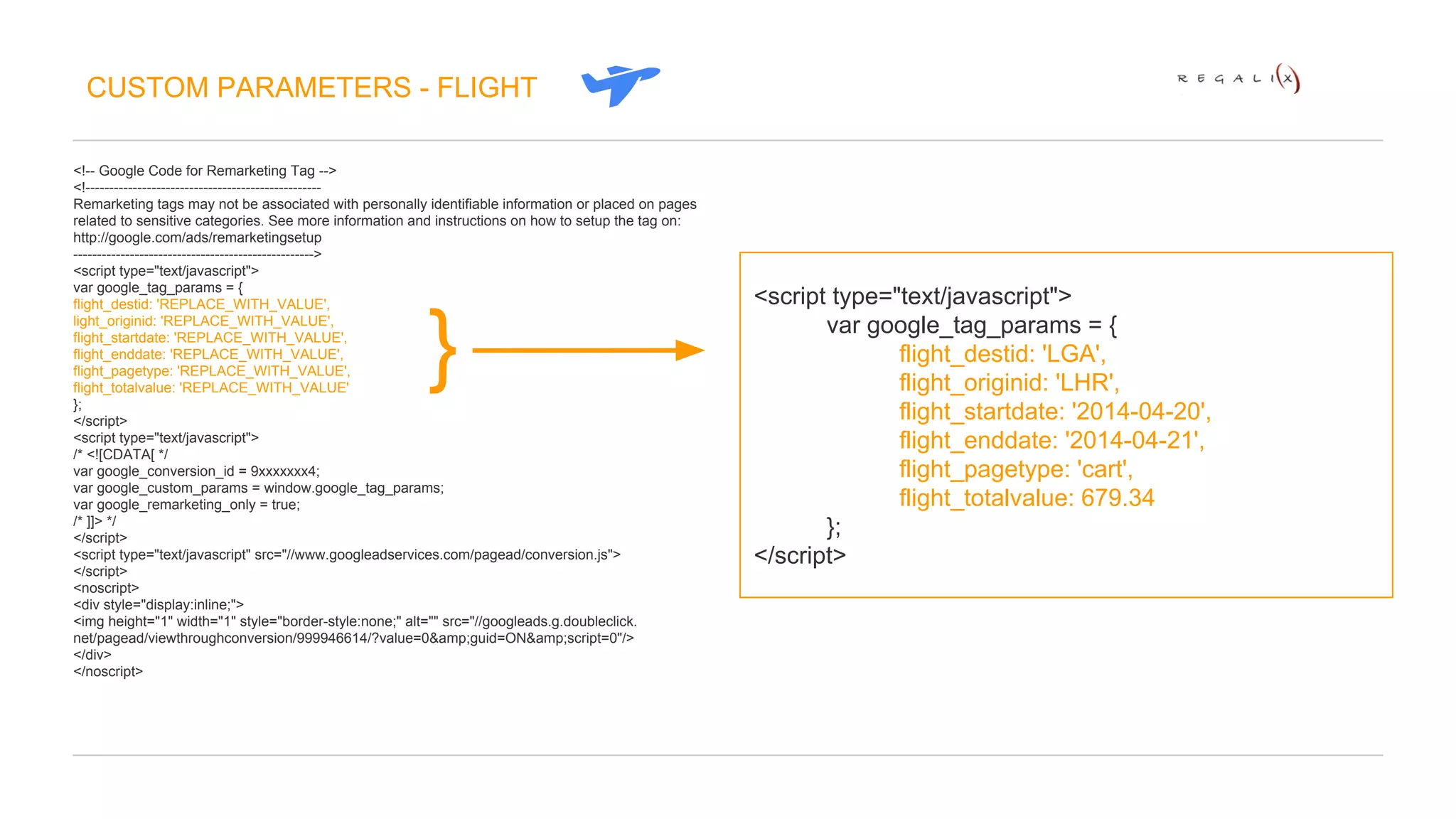 CUSTOM PARAMETERS - FLIGHT 
<!-- Google Code for Remarketing Tag --> 
<!-------------------------------------------------- 
Remarketing tags may not be associated with personally identifiable information or placed on pages 
related to sensitive categories. See more information and instructions on how to setup the tag on: 
http://google.com/ads/remarketingsetup 
---------------------------------------------------> 
<script type="text/javascript"> 
var google_tag_params = { 
flight_destid: 'REPLACE_WITH_VALUE', 
light_originid: 'REPLACE_WITH_VALUE', 
flight_startdate: 'REPLACE_WITH_VALUE', 
flight_enddate: 'REPLACE_WITH_VALUE', 
flight_pagetype: 'REPLACE_WITH_VALUE', 
flight_totalvalue: 'REPLACE_WITH_VALUE' 
}; 
</script> 
<script type="text/javascript"> 
/* <![CDATA[ */ 
var google_conversion_id = 9xxxxxxx4; 
var google_custom_params = window.google_tag_params; 
var google_remarketing_only = true; 
/* ]]> */ 
</script> 
<script type="text/javascript" src="//www.googleadservices.com/pagead/conversion.js"> 
</script> 
<noscript> 
<div style="display:inline;"> 
<img height="1" width="1" style="border-style:none;" alt="" src="//googleads.g.doubleclick. 
net/pagead/viewthroughconversion/999946614/?value=0&amp;guid=ON&amp;script=0"/> 
</div> 
</noscript> 
<script type="text/javascript"> 
var google_tag_params = { 
flight_destid: 'LGA', 
flight_originid: 'LHR', 
flight_startdate: '2014-04-20', 
flight_enddate: '2014-04-21', 
flight_pagetype: 'cart', 
flight_totalvalue: 679.34 
}; 
</script> 
} 
 