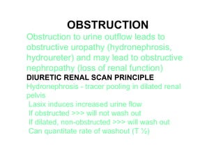 OBSTRUCTION
Obstruction to urine outflow leads to
obstructive uropathy (hydronephrosis,
hydroureter) and may lead to obstructive
nephropathy (loss of renal function)
DIURETIC RENAL SCAN PRINCIPLE
Hydronephrosis - tracer pooling in dilated renal
pelvis
Lasix induces increased urine flow
If obstructed >>> will not wash out
If dilated, non-obstructed >>> will wash out
Can quantitate rate of washout (T ½(
 