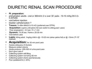 DIURETIC RENAL SCAN PROCEDURE
• Pt. preparation:
• prehydration adults - oral or 360ml/m 2 iv over 30’ peds - 10-15 ml/kg D5 0.3-
0.45%NS
• void before injection
• bladder catheterization ?
• Tracers: Tc-99m MAG3 5-10 mCi (preferred over DTPA)
• Acquisition: supine until pelvis full (can switch to sitting post- Lasix)
• Flow (angiogram) : 2-3 sec / fr x 1 min
• Dynamic: 15-30 sec / frame x 20-30 min
• Void before Lasix
• Lasix:40mg adult, 1mg/kg child iv @ ~10-20 min (when pelvis full) or @ -15min (“F-15”
method)
• Acquisition:for 30 min post Lasix
• Assess adequacy of diuresis
• Measure voided volume
• Adults produce ~200-300 ml urine post-Lasix
• Don’t give Lasix if
 Collecting system still filling
 Collecting system not full by 60 min
 Collecting system drains spontaneously
 Poor ipsilateral fct (< 20%)
 