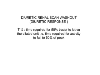 DIURETIC RENAL SCAN WASHOUT
(DIURETIC RESPONSE )
T ½ : time required for 50% tracer to leave
the dilated unit i.e. time required for activity
to fall to 50% of peak
 