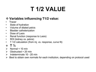 T 1/2 VALUE
 Variables influencing T1/2 value:
• Tracer
• State of hydration
• Volume of dilated pelvis
• Bladder catheterization
• Dose of Lasix
• Renal function (response to Lasix)
• ROI (kidney vs. pelvis)
• T 1/2 calculation (from inj. vs. response, curve fit)
 T ½
 Normal < 10 min
 Obstructed > 20 min
 Indeterminate 10 - 20 min
 Best to obtain own normals for each institution, depending on protocol used
 