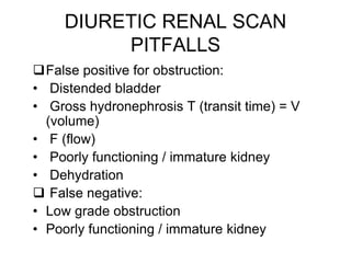 DIURETIC RENAL SCAN
PITFALLS
False positive for obstruction:
• Distended bladder
• Gross hydronephrosis T (transit time) = V
(volume)
• F (flow)
• Poorly functioning / immature kidney
• Dehydration
 False negative:
• Low grade obstruction
• Poorly functioning / immature kidney
 