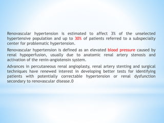 Renovascular hypertension is estimated to affect 3% of the unselected
hypertensive population and up to 30% of patients referred to a subspecialty
center for problematic hypertension.
Renovascular hypertension is defined as an elevated blood pressure caused by
renal hypoperfusion, usually due to anatomic renal artery stenosis and
activation of the renin-angiotensin system.
Advances in percutaneous renal angioplasty, renal artery stenting and surgical
techniques have renewed interest in developing better tests for identifying
patients with potentially correctable hypertension or renal dysfunction
secondary to renovascular disease.0
 