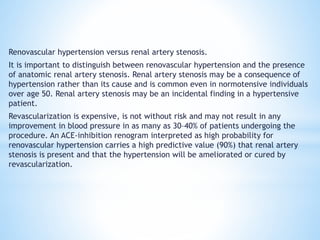 Renovascular hypertension versus renal artery stenosis.
It is important to distinguish between renovascular hypertension and the presence
of anatomic renal artery stenosis. Renal artery stenosis may be a consequence of
hypertension rather than its cause and is common even in normotensive individuals
over age 50. Renal artery stenosis may be an incidental finding in a hypertensive
patient.
Revascularization is expensive, is not without risk and may not result in any
improvement in blood pressure in as many as 30–40% of patients undergoing the
procedure. An ACE-inhibition renogram interpreted as high probability for
renovascular hypertension carries a high predictive value (90%) that renal artery
stenosis is present and that the hypertension will be ameliorated or cured by
revascularization.
 
