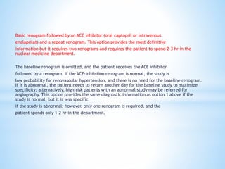 Basic renogram followed by an ACE inhibitor (oral captopril or intravenous
enalaprilat) and a repeat renogram. This option provides the most definitive
information but it requires two renograms and requires the patient to spend 2–3 hr in the
nuclear medicine department.
The baseline renogram is omitted, and the patient receives the ACE inhibitor
followed by a renogram. If the ACE-inhibition renogram is normal, the study is
low probability for renovascular hypertension, and there is no need for the baseline renogram.
If it is abnormal, the patient needs to return another day for the baseline study to maximize
specificity; alternatively, high-risk patients with an abnormal study may be referred for
angiography. This option provides the same diagnostic information as option 1 above if the
study is normal, but it is less specific
if the study is abnormal; however, only one renogram is required, and the
patient spends only 1–2 hr in the department.
 