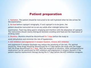 1. Hydration. The patient should be instructed to be well hydrated when he/she arrives for
the examination.
2. No food before captopril renography. If oral captopril is to be given, the
patient should be instructed not to eat any solids after midnight before the
examination. Food may delay gastric emptying and interfere with the absorption of captopril.
The instructions should clearly distinguish between avoiding solid food and the importance of
drinking water
3. Diuretics. Diuretics should be discontinued for 3 days before the study to
avoid dehydration and minimize the risk of hypotension.
4. ACE inhibitors and angiotensin II receptor blockers. Chronic ACE inhibition
and angiotensin II receptor blockade may reduce the sensitivity of the test. For optimal
sensitivity, these drugs should be discontinued for 4–7 days before the study with the longer
half-life drugs discontinued for 7 days. With the exception of diuretics, other antihypertensive
medications can be substituted for ACE inhibitors and angiotensin II receptor blockers if the
patient requires replacement therapy during the 4–7 days before the ACE-inhibition renogram.
Patient preparation
 