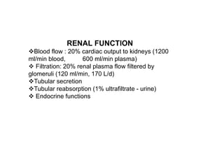 RENAL FUNCTION
Blood flow : 20% cardiac output to kidneys (1200
ml/min blood, 600 ml/min plasma)
 Filtration: 20% renal plasma flow filtered by
glomeruli (120 ml/min, 170 L/d)
Tubular secretion
Tubular reabsorption (1% ultrafiltrate - urine)
 Endocrine functions
 