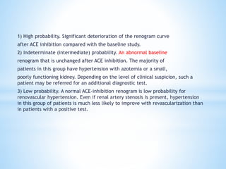 1) High probability. Significant deterioration of the renogram curve
after ACE inhibition compared with the baseline study.
2) Indeterminate (intermediate) probability. An abnormal baseline
renogram that is unchanged after ACE inhibition. The majority of
patients in this group have hypertension with azotemia or a small,
poorly functioning kidney. Depending on the level of clinical suspicion, such a
patient may be referred for an additional diagnostic test.
3) Low probability. A normal ACE-inhibition renogram is low probability for
renovascular hypertension. Even if renal artery stenosis is present, hypertension
in this group of patients is much less likely to improve with revascularization than
in patients with a positive test.
 