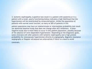 3. Ischemic nephropathy. A positive test result in a patient with azotemia or in a
patient with a small, poorly functioning kidney indicates a high likelihood that the
hypertension will be ameliorated by revascularization. Unlike the population of
patients with normal renal function, as many as 50% of patients in this
patient population may have an indeterminate or intermediate probability test result
(an abnormal baseline study that does not change after ACE inhibition). A false-
negative study also is more likely to occur in this patient population, possibly because
of the absence of renin-dependent hypertension. Depending on the diagnostic goals,
some clinicians will refer patients with ischemic nephropathy and a high pretest
probability for renovascular hypertension directly to angiography. Magnetic resonance
angiography or Doppler ultrasound are alternatives if there is a need to avoid
constrast.
 
