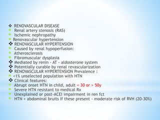  RENOVASCULAR DISEASE
 Renal artery stenosis (RAS)
 Ischemic nephropathy
 Renovascular hypertension
 RENOVASCULAR HYPERTENSION
 Caused by renal hypoperfusion:
 Atherosclerosis
 Fibromuscular dysplasia
 Mediated by renin - AT - aldosterone system
 Potentially curable by renal revascularization
 RENOVASCULAR HYPERTENSION Prevalence :
 <1% unselected population with HTN
 Clinical features:
 Abrupt onset HTN in child, adult < 30 or > 50y
 Severe HTN resistant to medical Rx
 Unexplained or post-ACEI impairment in ren fct
 HTN + abdominal bruits If these present - moderate risk of RVH (20-30%)
 
