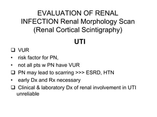 EVALUATION OF RENAL
INFECTION Renal Morphology Scan
(Renal Cortical Scintigraphy)
UTI
 VUR
• risk factor for PN,
• not all pts w PN have VUR
 PN may lead to scarring >>> ESRD, HTN
• early Dx and Rx necessary
 Clinical & laboratory Dx of renal involvement in UTI
unreliable
 