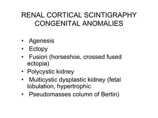 RENAL CORTICAL SCINTIGRAPHY
CONGENITAL ANOMALIES
• Agenesis
• Ectopy
• Fusion (horseshoe, crossed fused
ectopia)
• Polycystic kidney
• Multicystic dysplastic kidney (fetal
lobulation, hypertrophic
• Pseudomasses column of Bertin)
 