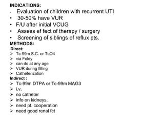 INDICATIONS:
• Evaluation of children with recurrent UTI
• 30-50% have VUR
• F/U after initial VCUG
• Assess ef fect of therapy / surgery
• Screening of siblings of reflux pts.
METHODS:
Direct:
 Tc-99m S.C. or TcO4
 via Foley
 can do at any age
 VUR during filling
 Catheterization
Indirect :
 Tc-99m DTPA or Tc-99m MAG3
 i.v.
 no catheter
 info on kidneys.
 need pt. cooperation
 need good renal fct
 