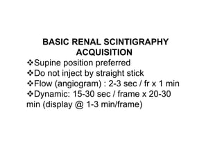 BASIC RENAL SCINTIGRAPHY
ACQUISITION
Supine position preferred
Do not inject by straight stick
Flow (angiogram) : 2-3 sec / fr x 1 min
Dynamic: 15-30 sec / frame x 20-30
min (display @ 1-3 min/frame(
 