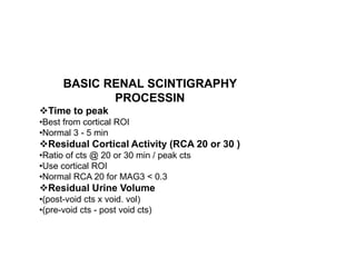 BASIC RENAL SCINTIGRAPHY
PROCESSIN
Time to peak
•Best from cortical ROI
•Normal 3 - 5 min
Residual Cortical Activity (RC...