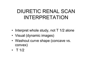 DIURETIC RENAL SCAN
INTERPRETATION
• Interpret whole study, not T 1/2 alone
• Visual (dynamic images)
• Washout curve shap...