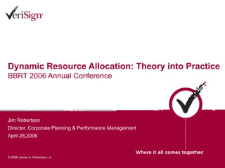 Dynamic Resource Allocation: Theory into Practice
BBRT 2006 Annual Conference




Jim Robertson
Director, Corporate Planning & Performance Management
April 28,2006



© 2006 James A. Robertson, Jr.
 