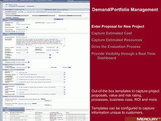Demand/Portfolio Management
Demand/Portfolio Management


Enter Proposal for New Project
Capture Estimated Cost
Capture Estimated Resources
Drive the Evaluation Process
Provide Visibility through a Real Time
   Dashboard




Out-of-the box templates to capture project
proposals, value and risk rating,
processes, business case, ROI and more.

Templates can be configured to capture
information unique to customers.
 