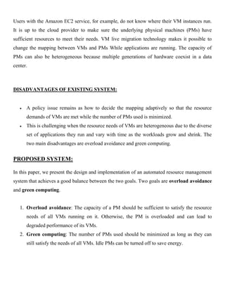 Users with the Amazon EC2 service, for example, do not know where their VM instances run.
It is up to the cloud provider to make sure the underlying physical machines (PMs) have
sufficient resources to meet their needs. VM live migration technology makes it possible to
change the mapping between VMs and PMs While applications are running. The capacity of
PMs can also be heterogeneous because multiple generations of hardware coexist in a data
center.
DISADVANTAGES OF EXISTING SYSTEM:
A policy issue remains as how to decide the mapping adaptively so that the resource
demands of VMs are met while the number of PMs used is minimized.
This is challenging when the resource needs of VMs are heterogeneous due to the diverse
set of applications they run and vary with time as the workloads grow and shrink. The
two main disadvantages are overload avoidance and green computing.
PROPOSED SYSTEM:
In this paper, we present the design and implementation of an automated resource management
system that achieves a good balance between the two goals. Two goals are overload avoidance
and green computing.
1. Overload avoidance: The capacity of a PM should be sufficient to satisfy the resource
needs of all VMs running on it. Otherwise, the PM is overloaded and can lead to
degraded performance of its VMs.
2. Green computing: The number of PMs used should be minimized as long as they can
still satisfy the needs of all VMs. Idle PMs can be turned off to save energy.
 