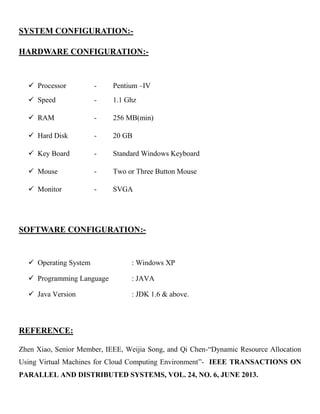 SYSTEM CONFIGURATION:-
HARDWARE CONFIGURATION:-
 Processor - Pentium –IV
 Speed - 1.1 Ghz
 RAM - 256 MB(min)
 Hard Disk - 20 GB
 Key Board - Standard Windows Keyboard
 Mouse - Two or Three Button Mouse
 Monitor - SVGA
SOFTWARE CONFIGURATION:-
 Operating System : Windows XP
 Programming Language : JAVA
 Java Version : JDK 1.6 & above.
REFERENCE:
Zhen Xiao, Senior Member, IEEE, Weijia Song, and Qi Chen-“Dynamic Resource Allocation
Using Virtual Machines for Cloud Computing Environment”- IEEE TRANSACTIONS ON
PARALLEL AND DISTRIBUTED SYSTEMS, VOL. 24, NO. 6, JUNE 2013.
 