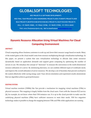 Dynamic Resource Allocation Using Virtual Machines For Cloud
Computing Environment
ABSTRACT
Cloud computing allows business customers to scale up and down their resource usage based on needs. Many
of the touted gains in the cloud model come from resource multiplexing through virtualization technology. In
this paper, we present a system that uses virtualization technology to allocate data center resources
dynamically based on application demands and support green computing by optimizing the number of
servers in use. We introduce the concept of “skewness” to measure the unevenness in the multi-dimensional
resource utilization of a server. By minimizing skewness, we can combine different types of workloads nicely
and improve the overall utilization of server resources. We develop a set of heuristics that prevent overload in
the system effectively while saving energy used. Trace driven simulation and experiment results demonstrate
that our algorithm achieves good performance.
EXISTING SYSTEM:
Virtual machine monitors (VMMs) like Xen provide a mechanism for mapping virtual machines (VMs) to
physical resources. This mapping is largely hidden from the cloud users. Users with the Amazon EC2 service
[4], for example, do not know where their VM instances run. It is up to the cloud provider to make sure the
underlying physical machines (PMs) have sufficient resources to meet their needs. VM live migration
technology makes it possible to change the mapping between VMs and PMs while applications are running.
GLOBALSOFT TECHNOLOGIES
IEEE PROJECTS & SOFTWARE DEVELOPMENTS
IEEE FINAL YEAR PROJECTS|IEEE ENGINEERING PROJECTS|IEEE STUDENTS PROJECTS|IEEE
BULK PROJECTS|BE/BTECH/ME/MTECH/MS/MCA PROJECTS|CSE/IT/ECE/EEE PROJECTS
CELL: +91 98495 39085, +91 99662 35788, +91 98495 57908, +91 97014 40401
Visit: www.finalyearprojects.org Mail to:ieeefinalsemprojects@gmail.com
 