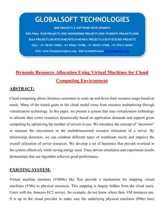 CLOUING
Dynamic Resource Allocation Using Virtual Machines for Cloud
Computing Environment
ABSTRACT:
Cloud computing allows business customers to scale up and down their resource usage based on
needs. Many of the touted gains in the cloud model come from resource multiplexing through
virtualization technology. In this paper, we present a system that uses virtualization technology
to allocate data center resources dynamically based on application demands and support green
computing by optimizing the number of servers in use. We introduce the concept of “skewness”
to measure the unevenness in the multidimensional resource utilization of a server. By
minimizing skewness, we can combine different types of workloads nicely and improve the
overall utilization of server resources. We develop a set of heuristics that prevent overload in
the system effectively while saving energy used. Trace driven simulation and experiment results
demonstrate that our algorithm achieves good performance.
EXISTING SYSTEM:
Virtual machine monitors (VMMs) like Xen provide a mechanism for mapping virtual
machines (VMs) to physical resources. This mapping is largely hidden from the cloud users.
Users with the Amazon EC2 service, for example, do not know where their VM instances run.
It is up to the cloud provider to make sure the underlying physical machines (PMs) have
GLOBALSOFT TECHNOLOGIES
IEEE PROJECTS & SOFTWARE DEVELOPMENTS
IEEE FINAL YEAR PROJECTS|IEEE ENGINEERING PROJECTS|IEEE STUDENTS PROJECTS|IEEE
BULK PROJECTS|BE/BTECH/ME/MTECH/MS/MCA PROJECTS|CSE/IT/ECE/EEE PROJECTS
CELL: +91 98495 39085, +91 99662 35788, +91 98495 57908, +91 97014 40401
Visit: www.finalyearprojects.org Mail to:ieeefinalsemprojects@gmail.com
 