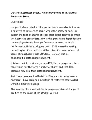 Dynamic Restricted Stock… An improvement on Traditional
Restricted Stock
Questions?
Is a grant of restricted stock a performance award or is it more
a deferred cash salary or bonus where the salary or bonus is
paid in the form of shares of stock after being delayed to when
the Restricted Stock vests. How is the grant value dependent on
the employee/executive’s performance or even the stock
performance. If the stock goes down 30 % when the vesting
period expires the employee still receives the same amount of
stock, although it is worth 30% less. How can that be
considered a performance payment?
It is true that if the stock goes up 40%, the employee receives
more value but the same number of shares and that 40%
increase may be a true performance payment.
So in order to make the Restricted Stock a true performance
payment, I have created a new type of restricted stock called
Dynamic Restricted Stock.
The number of shares that the employee receives at the grant
are tied to the value of the stock at vesting.
 