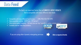 Compatible with many different feed formatsXML/RSS/CSV/TSV/API 
Data acquisition methodHTTP link / FTP server 
Information update frequencyAt least once per day/ possible to update multiple times 
Available external data feed products 
The feed is an important factor that will DIRECTLY AFFECT RESULTS And is compatible with many different data feeds 
If you are using other dynamic retargeting services 
Able to migrate directly 
Data Feed  