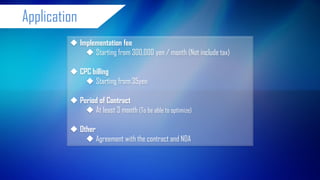 Implementation fee 
Starting from 300,000 yen / month (Not include tax) 
CPC billing 
Starting from 35yen 
Period of Contract 
At least 3 month (To be able to optimize) 
Other 
Agreement with the contract and NDA 
Application 