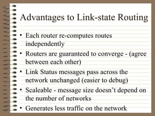 Advantages to Link-state Routing Each router re-computes routes independently Routers are guaranteed to converge - (agree between each other) Link Status messages pass across the network unchanged (easier to debug) Scaleable - message size doesn’t depend on the number of networks Generates less traffic on the network 
