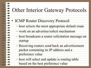 Other Interior Gateway Protocols ICMP Router Discovery Protocol host selects the most appropriate default route work on an advertise/solicit mechanism host broadcasts a router solicitation message on startup Receiving routers send back an advertisement packet containing its IP address and a preference value host will select and update is routing table based on the best preference value 
