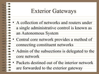 Exterior Gateways A collection of networks and routers under a single administrative control is known as an Autonomous System Central core network provides a method of connecting constituent networks Admin of the subsections is delegated to the core network Packets destined out of the interior network are forwarded to the exterior gateway 