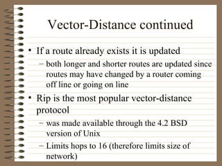 Vector-Distance continued If a route already exists it is updated both longer and shorter routes are updated since routes may have changed by a router coming off line or going on line Rip is the most popular vector-distance protocol was made available through the 4.2 BSD version of Unix Limits hops to 16 (therefore limits size of network) 