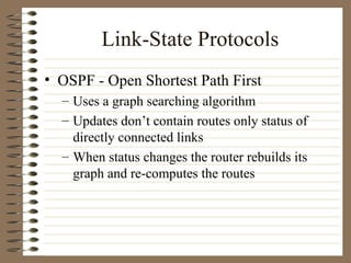 Link-State Protocols OSPF - Open Shortest Path First Uses a graph searching algorithm Updates don’t contain routes only status of directly connected links When status changes the router rebuilds its graph and re-computes the routes  