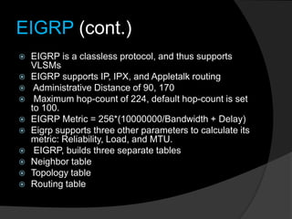 EIGRP (cont.)
 EIGRP is a classless protocol, and thus supports
VLSMs
 EIGRP supports IP, IPX, and Appletalk routing
 Administrative Distance of 90, 170
 Maximum hop-count of 224, default hop-count is set
to 100.
 EIGRP Metric = 256*(10000000/Bandwidth + Delay)
 Eigrp supports three other parameters to calculate its
metric: Reliability, Load, and MTU.
 EIGRP, builds three separate tables
 Neighbor table
 Topology table
 Routing table
 