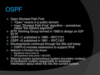 OSPF
 Open Shortest Path First
 “Open” means it is public domain
 Uses “Shortest Path First” algorithm – sometimes
called “the Dijkstra algorithm”
 IETF Working Group formed in 1988 to design an IGP
for IP
 OSPF v1 published in 1989 – RFC1131
 OSPF v2 published in 1991 – RFC1247
 Developments continued through the 90s and today
 OSPFv3 includes extensions to support IPv6
 Network is Divided into Areas
 Backbone area (area 0)
 Off backbone area (area 1-65,535)
 Special routers (autonomous system boundary routers)
or backbone routers responsible to dissipate
information about other AS into the current system.
 