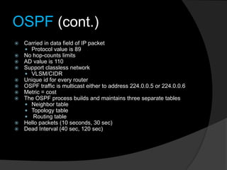 OSPF (cont.)
 Carried in data field of IP packet
 Protocol value is 89
 No hop-counts limits
 AD value is 110
 Support classless network
 VLSM/CIDR
 Unique id for every router
 OSPF traffic is multicast either to address 224.0.0.5 or 224.0.0.6
 Metric = cost
 The OSPF process builds and maintains three separate tables
 Neighbor table
 Topology table
 Routing table
 Hello packets (10 seconds, 30 sec)
 Dead Interval (40 sec, 120 sec)
 