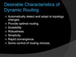 Desirable Characteristics of
Dynamic Routing
 Automatically detect and adapt to topology
changes.
 Provide optimal routing.
 Scalability.
 Robustness.
 Simplicity.
 Rapid convergence.
 Some control of routing choices.
 