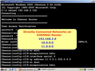 Microsoft Windows 2000 [Version 5.00.2195]
(C) Copyright 1985-2000 Microsoft Corp.
C:> telnet 192.168.2.150
Connecting .....
================================
Welcome to Chennai Router
================================
User Access Verification
password : ****
Directly Connected Networks on
Chennai> enable Directly Connected Networks on
CHENNAI Router
password : ****
CHENNAI Router
Chennai# configure terminal
192.168.2.0
192.168.2.0
Enter configuration commands, one per line. End with CNTL/Z.
10.0.0.0
10.0.0.0
Chennai(config)# interface serial 1
11.0.0.0
11.0.0.0
Chennai(config-if)# ip address 10.0.0.2 255.0.0.0
Chennai(config-if)# no shut
Chennai(config-if)# encapsulation hdlc
Chennai(config-if)# interface serial 0
Chennai(config-if)# ip address 11.0.0.1 255.0.0.0
Chennai(config-if)# no shut
Chennai(config-if)# encapsulation hdlc

10

 