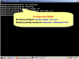 Banglore(config)# no ip routing
Banglore(config)# ip routing
Banglore(config)# router eigrp 10
Banglore(config-router)# network 192.168.3.0
Banglore(config-router)# network 11.0.0.0
Banglore(config-router)#
Configuring EIGRP
Configuring EIGRP
Router(config)# router eigrp <as no>
Router(config)# router eigrp <as no>
Router(config-router)# network <Network ID>
Router(config-router)# network <Network ID>

15

 