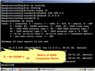 Banglore(config)# no ip routing
Banglore(config)# ip routing
Banglore(config)# router eigrp 10
Banglore(config-router)# network 192.168.3.0
Banglore(config-router)# network 11.0.0.0
Banglore(config-router)# ^Z
Banglore# show ip route
Codes: C - connected, S - static, I - IGRP, R - RIP, M - mobile, B - BGP
D - EIGRP, EX - EIGRP external, O - OSPF, IA - OSPF inter area
N1 - OSPF NSSA external type 1, N2 - OSPF NSSA external type 2
E1 - OSPF external type 1, E2 - OSPF external type 2, E - EGP
i- IS-IS, L1-IS-IS level-1, L2-IS-IS level-2,*- candidate default
U - per-user static route, o - ODR

Gateway of last resort is not set
D
10.0.0.0/8 [90/2681856] via 11.0.0.1, 00:01:32, Serial1
C
11.0.0.0/8 is directly connected, Serial1
D
192.168.1.0/24 [90/2707456] via 11.0.0.1, 00:01:32, Serial1
90 isMetric of but
nothing IGRP
nothing IGRP
D – 192.168.2.0/24 [90/2195456] of but11.0.0.1, 00:01:32, Serial1
for EIGRP routes 90 isMetric via
D D – for EIGRP routes
Administrative Distance
Composite Metric
Administrative Distance
Composite Metric
C
192.168.3.0/24 is directly connected, Ethernet0
Banglore#

16

 