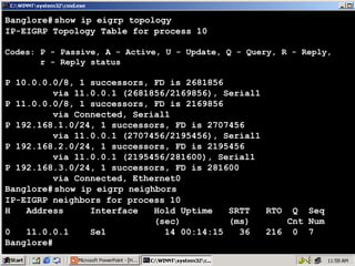 Banglore# show ip eigrp topology
IP-EIGRP Topology Table for process 10
Codes: P - Passive, A - Active, U - Update, Q - Query, R - Reply,
r - Reply status

P 10.0.0.0/8, 1 successors, FD is 2681856
via 11.0.0.1 (2681856/2169856), Serial1
P 11.0.0.0/8, 1 successors, FD is 2169856
via Connected, Serial1
P 192.168.1.0/24, 1 successors, FD is 2707456
via 11.0.0.1 (2707456/2195456), Serial1
P 192.168.2.0/24, 1 successors, FD is 2195456
via 11.0.0.1 (2195456/281600), Serial1
P 192.168.3.0/24, 1 successors, FD is 281600
via Connected, Ethernet0
Banglore# show ip eigrp neighbors
IP-EIGRP neighbors for process 10
H
Address
Interface
Hold Uptime
SRTT
RTO Q Seq
(sec)
(ms)
Cnt Num
0
11.0.0.1
Se1
14 00:14:15
36
216 0 7
Banglore#

17

 