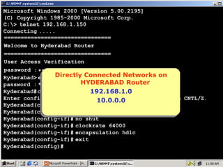 Microsoft Windows 2000 [Version 5.00.2195]
(C) Copyright 1985-2000 Microsoft Corp.
C:> telnet 192.168.1.150
Connecting .....
================================
Welcome to Hyderabad Router
================================
User Access Verification
password : ****
Directly Connected Networks on
Directly Connected Networks on
Hyderabad> enable
HYDERABAD Router
password : ****
HYDERABAD Router
Hyderabad# configure terminal
192.168.1.0
192.168.1.0
Enter configuration commands, one per line. End with CNTL/Z.
10.0.0.0
10.0.0.0
Hyderabad(config)# interface serial 0
Hyderabad(config-if)# ip address 10.0.0.1 255.0.0.0
Hyderabad(config-if)# no shut
Hyderabad(config-if)# clockrate 64000
Hyderabad(config-if)# encapsulation hdlc
Hyderabad(config-if)# exit
Hyderabad(config)#

6

 