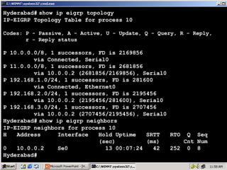 Hyderabad# show ip eigrp topology
IP-EIGRP Topology Table for process 10
Codes: P - Passive, A - Active, U - Update, Q - Query, R - Reply,
r - Reply status

P 10.0.0.0/8, 1 successors, FD is 2169856
via Connected, Serial0
P 11.0.0.0/8, 1 successors, FD is 2681856
via 10.0.0.2 (2681856/2169856), Serial0
P 192.168.1.0/24, 1 successors, FD is 281600
via Connected, Ethernet0
P 192.168.2.0/24, 1 successors, FD is 2195456
via 10.0.0.2 (2195456/281600), Serial0
P 192.168.3.0/24, 1 successors, FD is 2707456
via 10.0.0.2 (2707456/2195456), Serial0
Hyderabad# show ip eigrp neighbors
IP-EIGRP neighbors for process 10
H
Address
Interface
Hold Uptime
SRTT
RTO Q Seq
(sec)
(ms)
Cnt Num
0
10.0.0.2
Se0
13 00:07:24
42
252 0 8
Hyderabad#

9

 