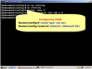 Hyderabad(config)# no ip routing
Hyderabad(config)# ip routing
Hyderabad(config)# router igrp 5
Hyderabad(config-router)# network 192.168.1.0
Hyderabad(config-router)# network 10.0.0.0
Hyderabad(config-router)#
Configuring IGRP
Configuring IGRP
Router(config)# router igrp <as no>
Router(config)# router igrp <as no>
Router(config-router)# network <Network ID>
Router(config-router)# network <Network ID>

11

 
