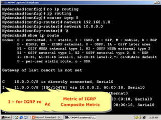 Hyderabad(config)# no ip routing
Hyderabad(config)# ip routing
Hyderabad(config)# router igrp 5
Hyderabad(config-router)# network 192.168.1.0
Hyderabad(config-router)# network 10.0.0.0
Hyderabad(config-router)# ^Z
Hyderabad# show ip route
Codes: C - connected, S - static, I - IGRP, R - RIP, M - mobile, B - BGP
D - EIGRP, EX - EIGRP external, O - OSPF, IA - OSPF inter area
N1 - OSPF NSSA external type 1, N2 - OSPF NSSA external type 2
E1 - OSPF external type 1, E2 - OSPF external type 2, E - EGP
i- IS-IS, L1-IS-IS level-1, L2-IS-IS level-2,*- candidate default
U - per-user static route, o - ODR

Gateway of last resort is not set
C
10.0.0.0/8 is directly connected, Serial0
I
11.0.0.0/8 [100/10476] via 10.0.0.2, 00:00:18, Serial0
C
192.168.1.0/24 is directly connected, Ethernet0
I
192.168.2.0/24 [100/8576] viaIGRP
Metric of but
100 isMetricof but
100 isnothing IGRP
nothing 10.0.0.2, 00:00:18, Serial0
I – for IGRP routes
Administrative via Metric
I I – for IGRP routes
192.168.3.0/24 [100/10576] Distance
Composite Metric
Administrative Distance
Composite 10.0.0.2, 00:00:18, Serial0
Hyderabad#

12

 