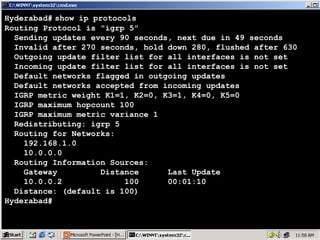 Hyderabad# show ip protocols
Routing Protocol is "igrp 5"
Sending updates every 90 seconds, next due in 49 seconds
Invalid after 270 seconds, hold down 280, flushed after 630
Outgoing update filter list for all interfaces is not set
Incoming update filter list for all interfaces is not set
Default networks flagged in outgoing updates
Default networks accepted from incoming updates
IGRP metric weight K1=1, K2=0, K3=1, K4=0, K5=0
IGRP maximum hopcount 100
IGRP maximum metric variance 1
Redistributing: igrp 5
Routing for Networks:
192.168.1.0
10.0.0.0
Routing Information Sources:
Gateway
Distance
Last Update
10.0.0.2
100
00:01:10
Distance: (default is 100)
Hyderabad#

13

 
