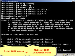 Chennai(config)# no ip routing
Chennai(config)# ip routing
Chennai(config)# router igrp 5
Chennai(config-router)# network 192.168.2.0
Chennai(config-router)# network 10.0.0.0
Chennai(config-router)# network 11.0.0.0
^
Chennai(config-router)# Z
Chennai# show ip route
Codes: C - connected, S - static, I - IGRP, R - RIP, M - mobile, B - BGP
D - EIGRP, EX - EIGRP external, O - OSPF, IA - OSPF inter area
N1 - OSPF NSSA external type 1, N2 - OSPF NSSA external type 2
E1 - OSPF external type 1, E2 - OSPF external type 2, E - EGP
i- IS-IS, L1-IS-IS level-1, L2-IS-IS level-2,*- candidate default
U - per-user static route, o - ODR

Gateway of last resort is not set
C
10.0.0.0/8 is directly connected, Serial1
C
11.0.0.0/8 is directly connected, Serial0
I
192.168.1.0/24 [100/8576] via 10.0.0.1, 00:00:28, Serial1
C
192.168.2.0/24 is directly connected, Ethernet0
I
192.168.3.0/24 [100/8576]Metricof IGRP 00:00:54, Serial0
Metric of IGRP
100 is nothing but
100 is via 11.0.0.2,
nothing but
I – for IGRP routes
I – for IGRP routes Administrative Distance
Chennai#
Composite Metric
Administrative Distance
Composite Metric 16

 